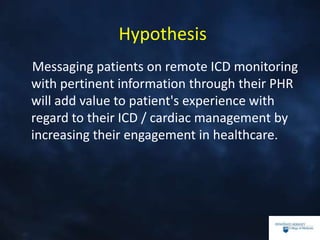Hypothesis
Messaging patients on remote ICD monitoring
with pertinent information through their PHR
will add value to patient's experience with
regard to their ICD / cardiac management by
increasing their engagement in healthcare.
 