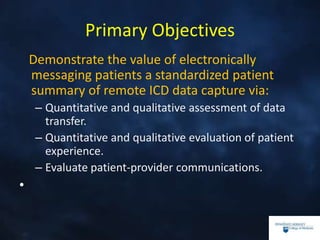 Primary Objectives
Demonstrate the value of electronically
messaging patients a standardized patient
summary of remote ICD data capture via:
– Quantitative and qualitative assessment of data
transfer.
– Quantitative and qualitative evaluation of patient
experience.
– Evaluate patient-provider communications.
•
 