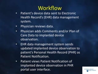 Workflow
• Patient’s device data sent to Electronic
Health Record’s (EHR) data management
system.
• Physician reviews data.
• Physician adds Comments and/or Plan of
Care Data to implanted device
observation.
• EHR data management system sends
updated implanted device observation to
patient’s Personal Health Record (PHR) as
Patient Notification.
• Patient views Patient Notification of
implanted device observation in PHR
portal user interface.
 