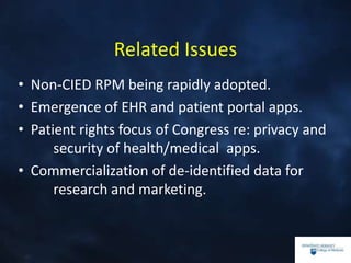 Related Issues
• Non-CIED RPM being rapidly adopted.
• Emergence of EHR and patient portal apps.
• Patient rights focus of Congress re: privacy and
security of health/medical apps.
• Commercialization of de-identified data for
research and marketing.
 