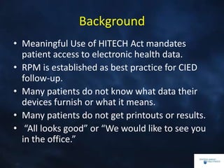 Background
• Meaningful Use of HITECH Act mandates
patient access to electronic health data.
• RPM is established as best practice for CIED
follow-up.
• Many patients do not know what data their
devices furnish or what it means.
• Many patients do not get printouts or results.
• “All looks good” or “We would like to see you
in the office.”
 