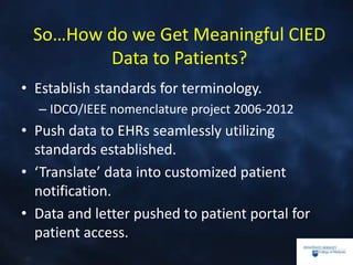 So…How do we Get Meaningful CIED
Data to Patients?
• Establish standards for terminology.
– IDCO/IEEE nomenclature project 2006-2012
• Push data to EHRs seamlessly utilizing
standards established.
• ‘Translate’ data into customized patient
notification.
• Data and letter pushed to patient portal for
patient access.
 
