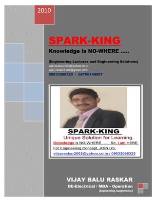 2010



   SPARK-KING
   Knowledge is NO-WHERE …..
   (Engineering Lectures and Engineering Solutions)
   vijayraskar2003@yahoo.co.in
   vijay.raskar1986@gmail.com
   09833066325 / 08796149007




            VIJAY BALU RASKAR
             BE-Electrical / MBA - Operation
                             [Engineering Assignments]
 