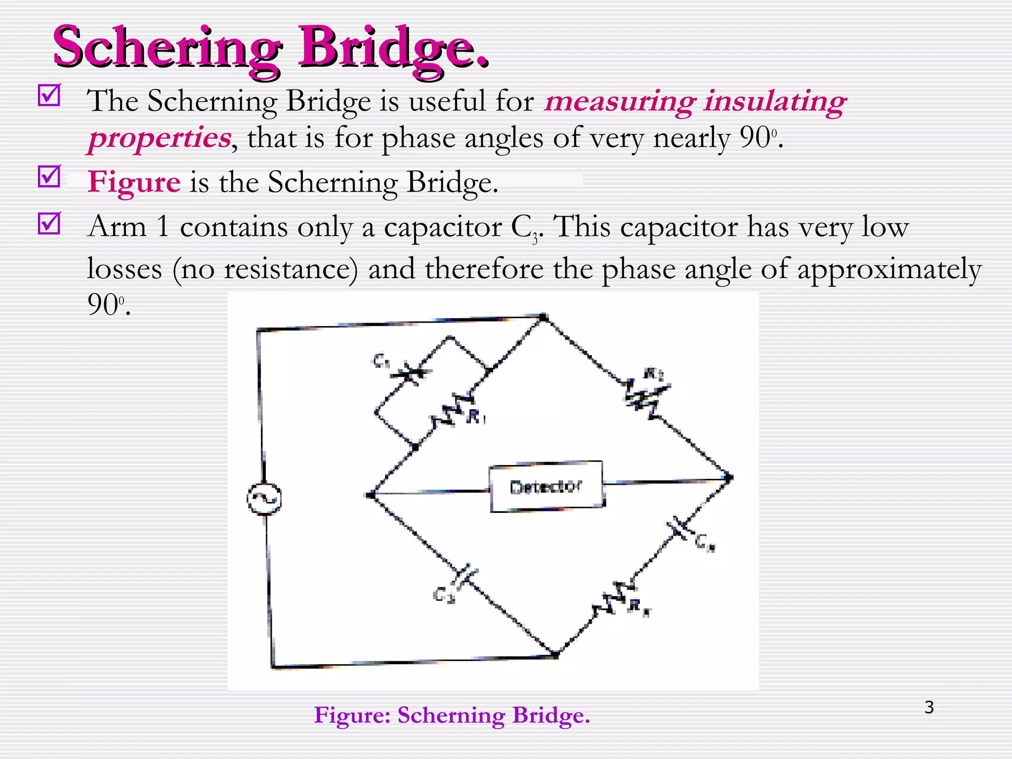 3
 The Scherning Bridge is useful for measuring insulating
properties, that is for phase angles of very nearly 90o
.
 Figure is the Scherning Bridge.
 Arm 1 contains only a capacitor C3. This capacitor has very low
losses (no resistance) and therefore the phase angle of approximately
90o
.
Schering Bridge.Schering Bridge.
Figure: Scherning Bridge.
 