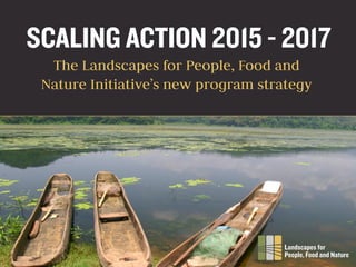 SCALING ACTION 2015 - 2017
The Landscapes for People, Food and
Nature Initiative’s new program strategy
 