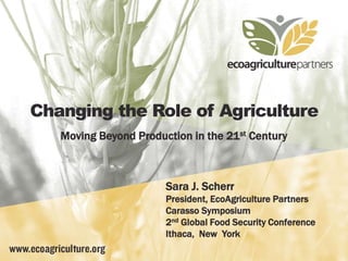 Changing the Role of Agriculture
Moving Beyond Production in the 21st Century
Sara J. Scherr
President, EcoAgriculture Partners
Carasso Symposium
2nd Global Food Security Conference
Ithaca, New York
 