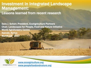 www.ecoagriculture.org
www.peoplefoodandnature.org
Investment in Integrated Landscape
Management:
Lessons learned from recent research
Sara J. Scherr, President, EcoAgriculture Partners
Chair, Landscapes for People, Food and Nature Initiative
World Agroforestry Centre
Nairobi, Kenya
March 15, 2017
 
