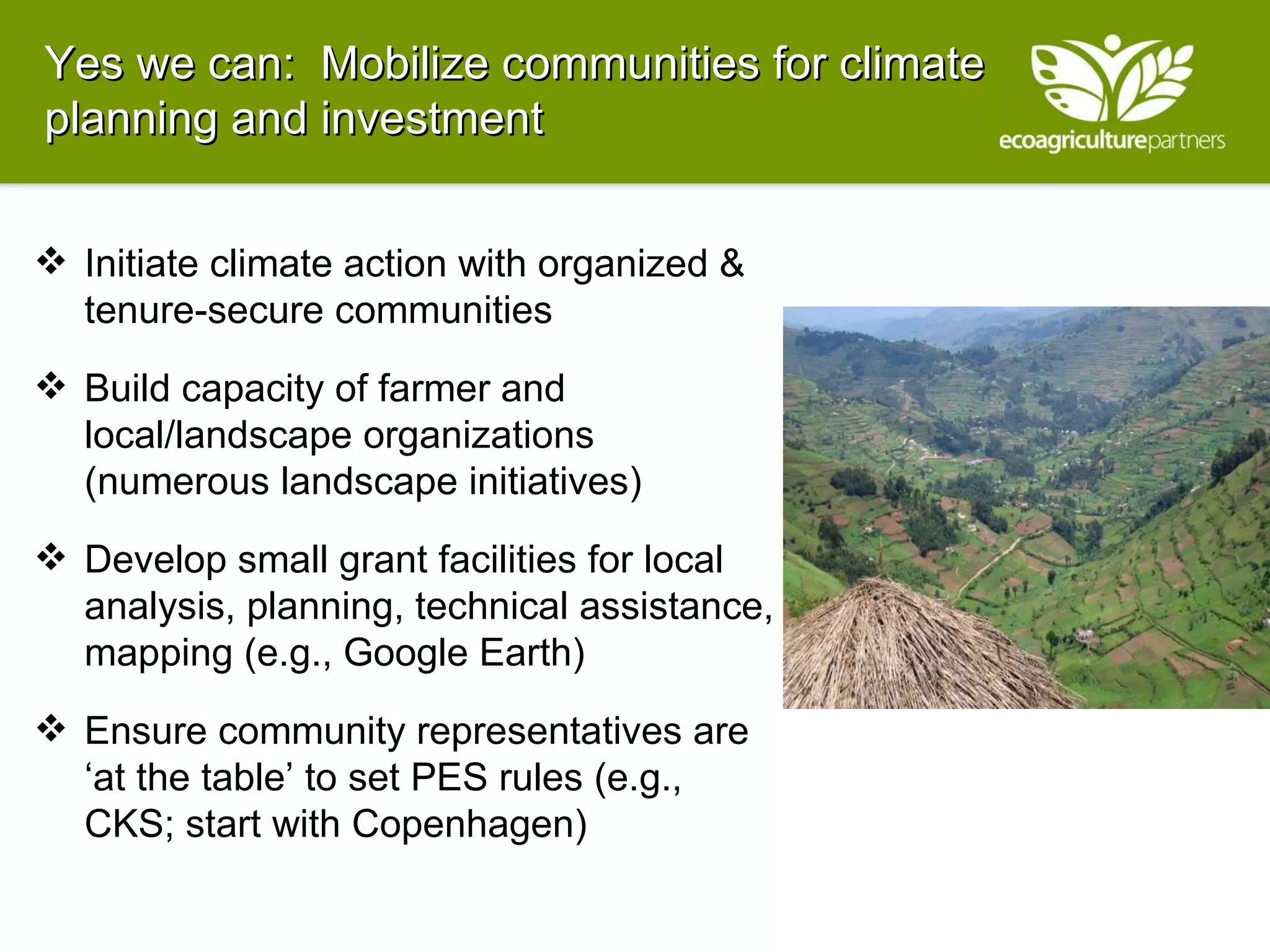 Yes we can:  Mobilize communities for climate planning and investment Initiate climate action with organized & tenure-secure communities Build capacity of farmer and local/landscape organizations (numerous landscape initiatives) Develop small grant facilities for local analysis, planning, technical assistance, mapping (e.g., Google Earth) Ensure community representatives are ‘at the table’ to set PES rules (e.g., CKS; start with Copenhagen) 