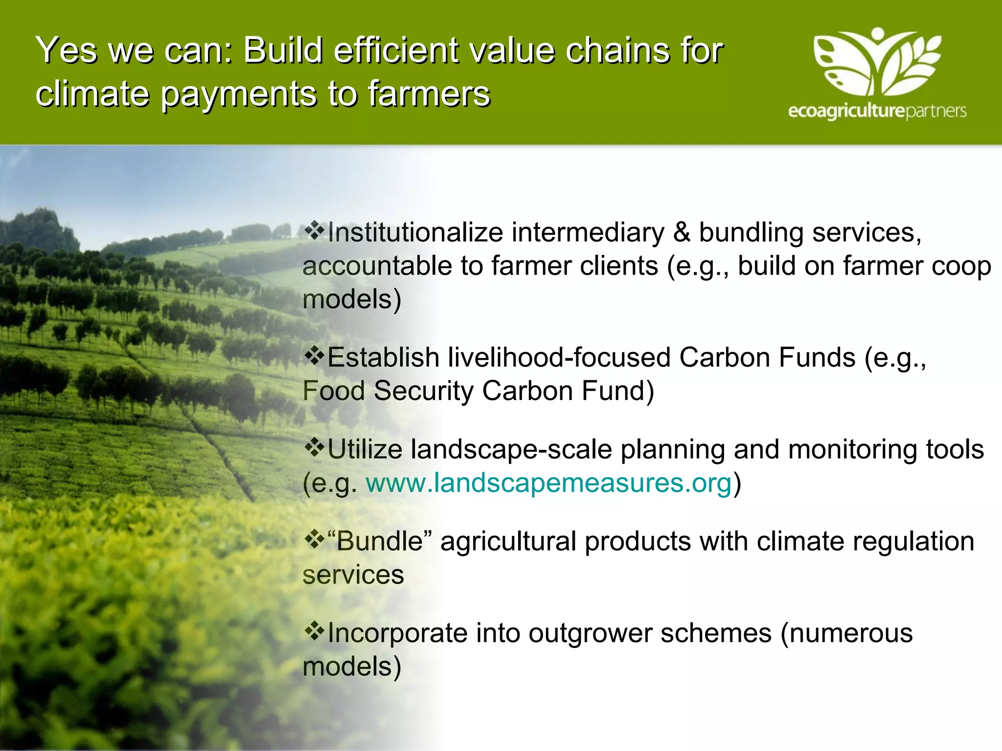 Yes we can: Build efficient value chains for climate payments to farmers Institutionalize intermediary & bundling services, accountable to farmer clients (e.g., build on farmer coop models) Establish livelihood-focused Carbon Funds (e.g., Food Security Carbon Fund) Utilize landscape-scale planning and monitoring tools (e.g.  www.landscapemeasures.org ) “ Bundle” agricultural products with climate regulation services Incorporate into outgrower schemes (numerous models) 