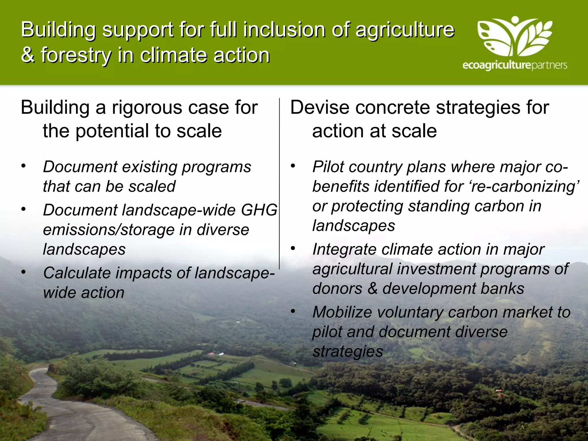Building support for full inclusion of agriculture & forestry in climate action Building a rigorous case for the potential to scale Document existing programs that can be scaled Document landscape-wide GHG emissions/storage in diverse landscapes Calculate impacts of landscape-wide action Devise concrete strategies for action at scale Pilot country plans where major co-benefits identified for ‘re-carbonizing’ or protecting standing carbon in landscapes Integrate climate action in major agricultural investment programs of donors & development banks Mobilize voluntary carbon market to pilot and document diverse strategies  