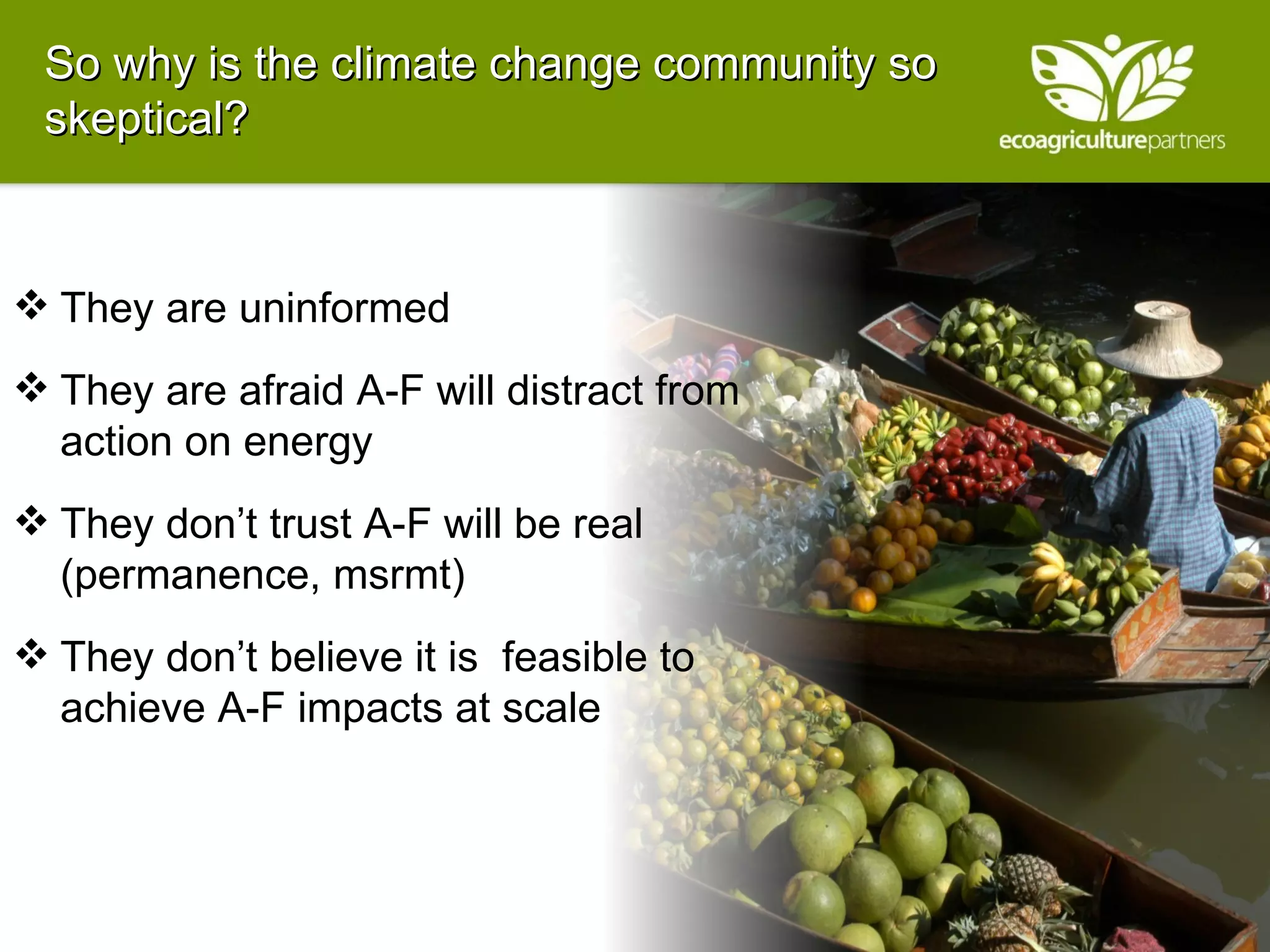 So why is the climate change community so skeptical?  They are uninformed They are afraid A-F will distract from action on energy They don’t trust A-F will be real (permanence, msrmt) They don’t believe it is  feasible to achieve A-F impacts at scale  