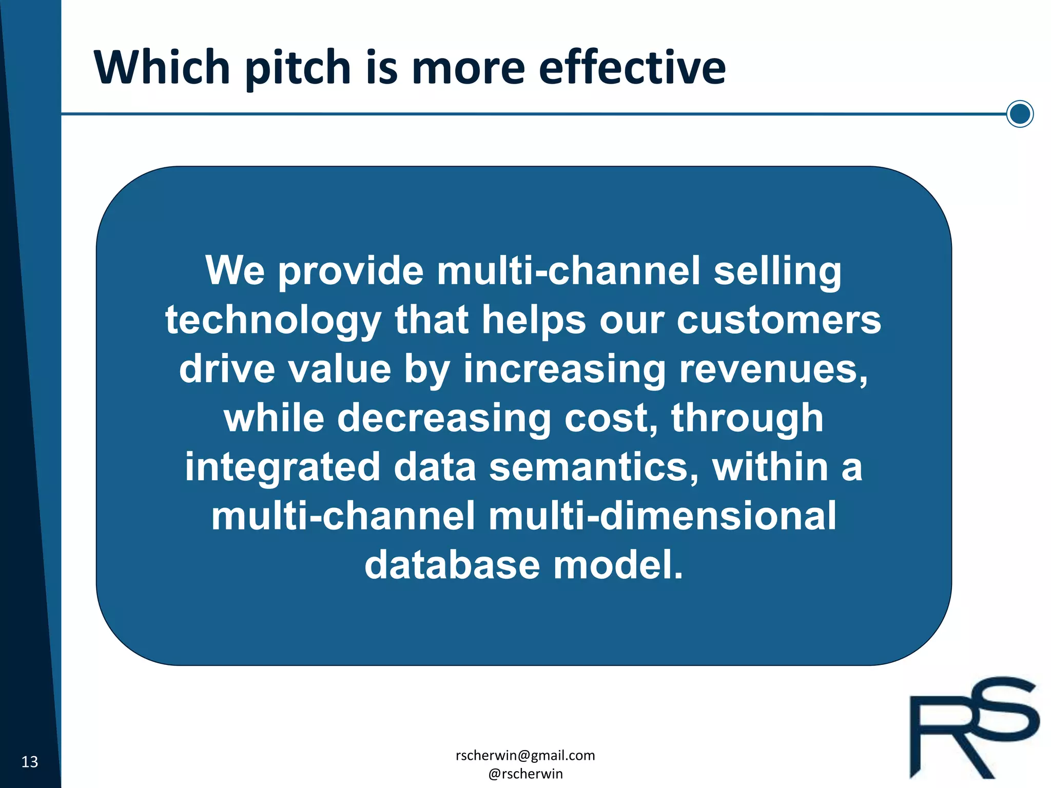 13 rscherwin@gmail.com
@rscherwin
Which pitch is more effective
We provide multi-channel selling
technology that helps our customers
drive value by increasing revenues,
while decreasing cost, through
integrated data semantics, within a
multi-channel multi-dimensional
database model.
 