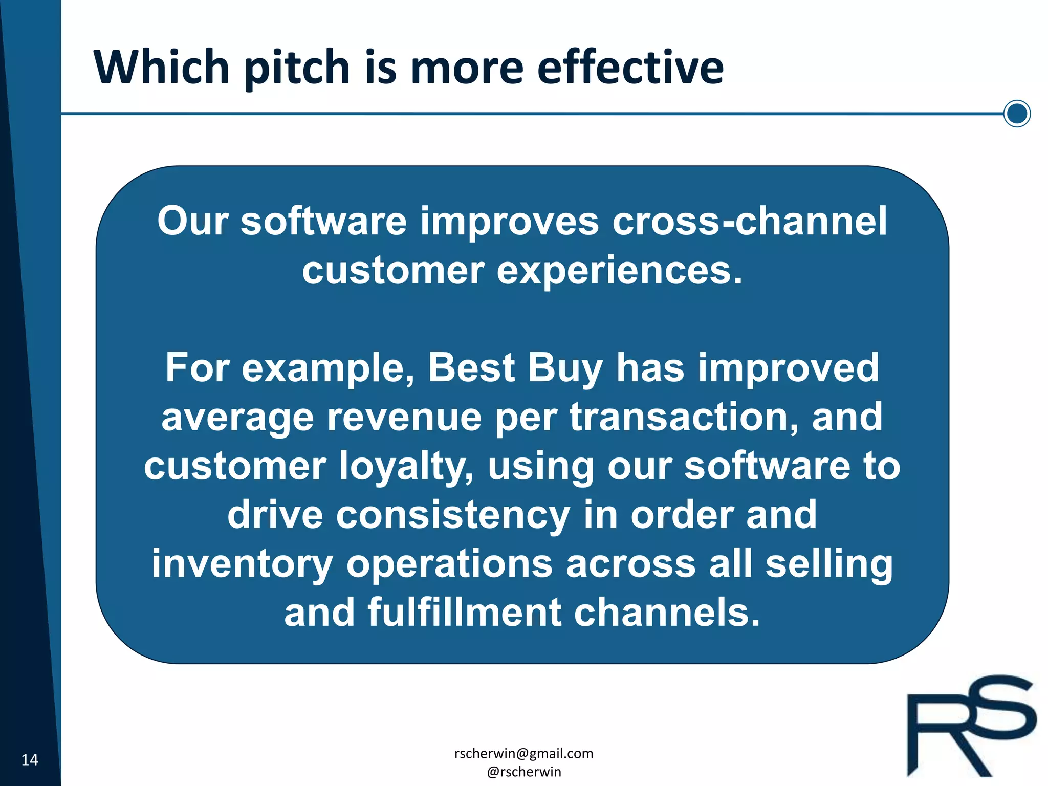 14 rscherwin@gmail.com
@rscherwin
Which pitch is more effective
Our software improves cross-channel
customer experiences.
For example, Best Buy has improved
average revenue per transaction, and
customer loyalty, using our software to
drive consistency in order and
inventory operations across all selling
and fulfillment channels.
 