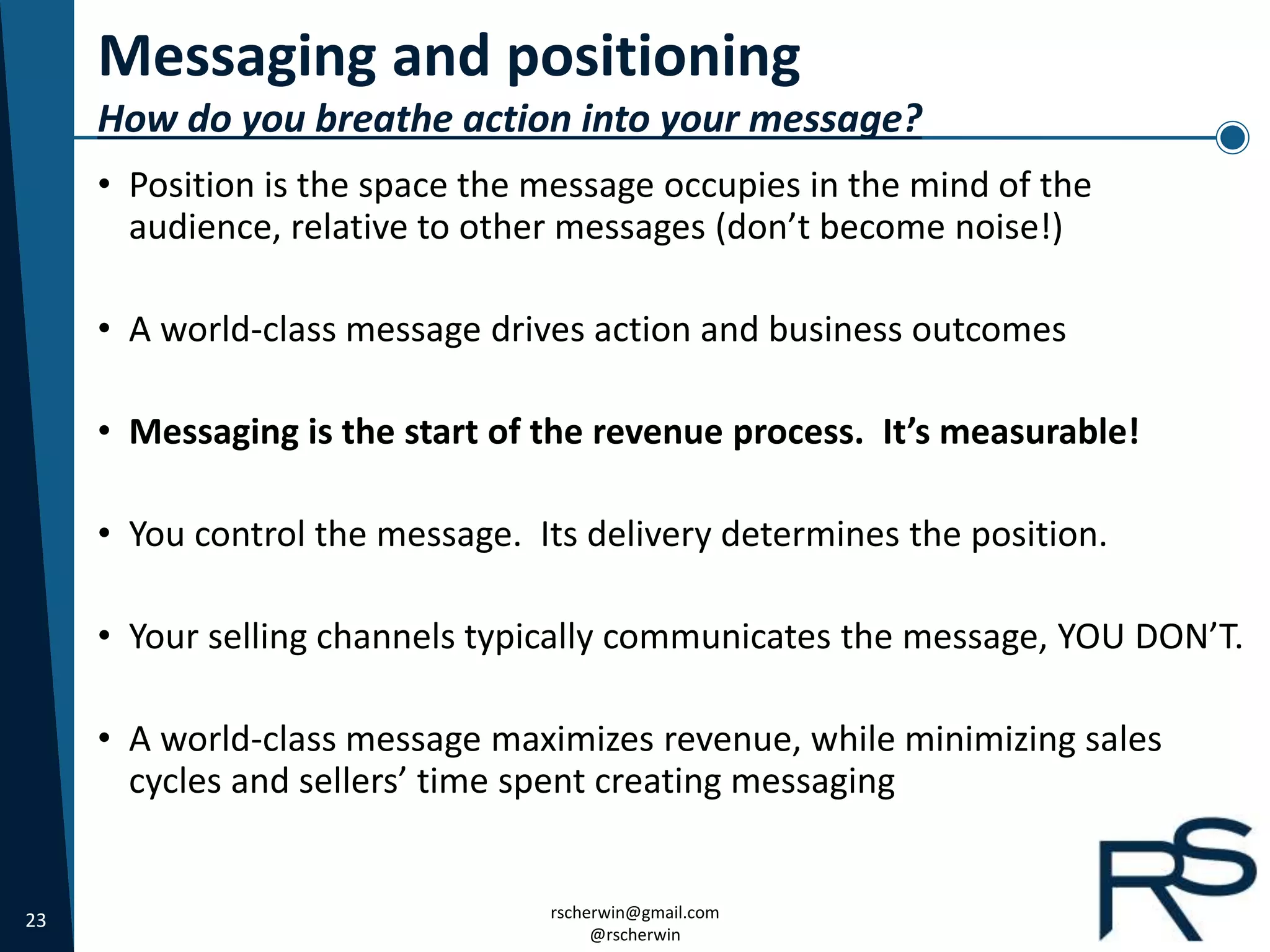 23 rscherwin@gmail.com
@rscherwin
Messaging and positioning
How do you breathe action into your message?
• Position is the space the message occupies in the mind of the
audience, relative to other messages (don’t become noise!)
• A world-class message drives action and business outcomes
• Messaging is the start of the revenue process. It’s measurable!
• You control the message. Its delivery determines the position.
• Your selling channels typically communicates the message, YOU DON’T.
• A world-class message maximizes revenue, while minimizing sales
cycles and sellers’ time spent creating messaging
 
