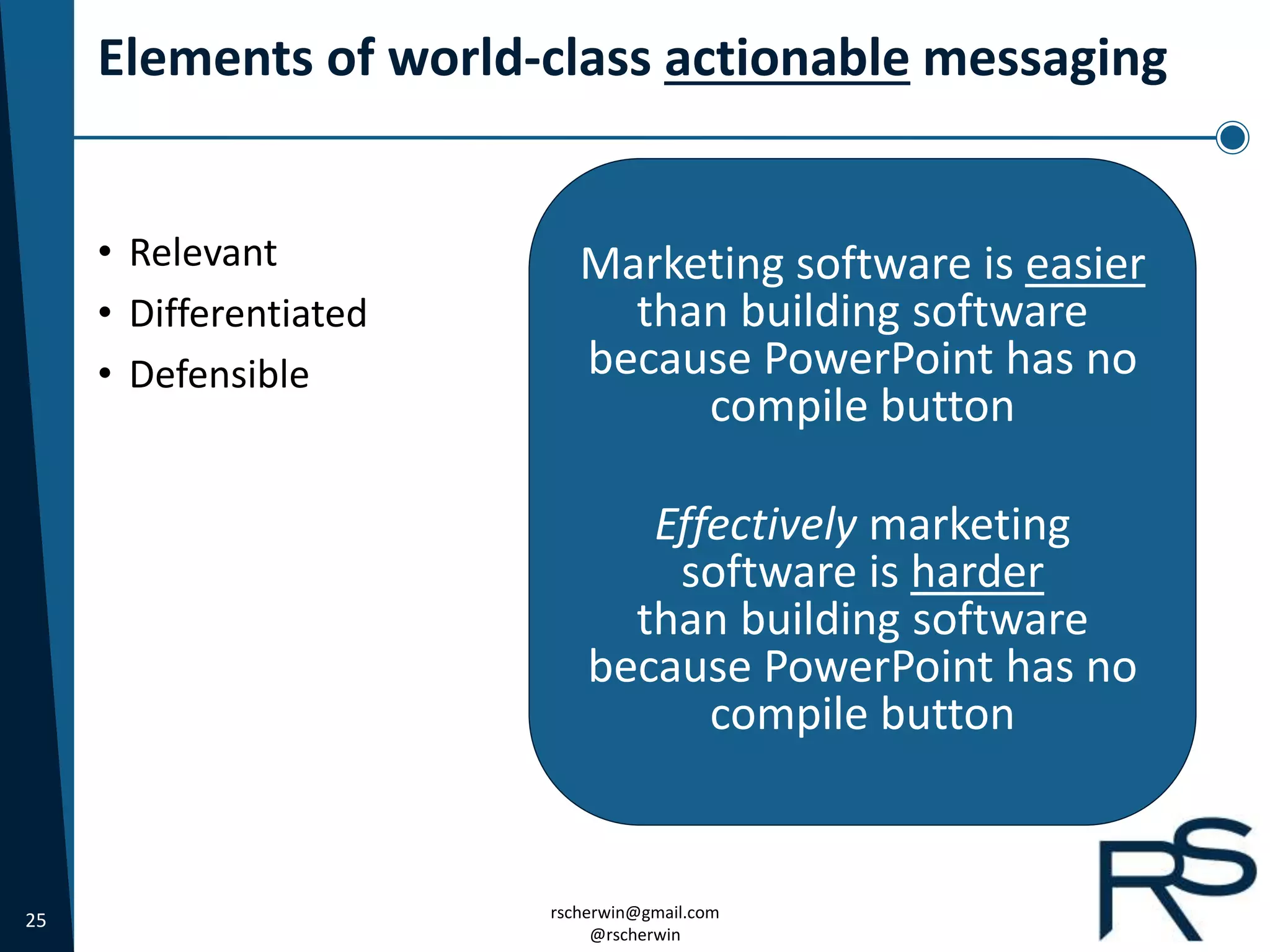 25 rscherwin@gmail.com
@rscherwin
Elements of world-class actionable messaging
• Relevant
• Differentiated
• Defensible
Marketing software is easier
than building software
because PowerPoint has no
compile button
Effectively marketing
software is harder
than building software
because PowerPoint has no
compile button
 