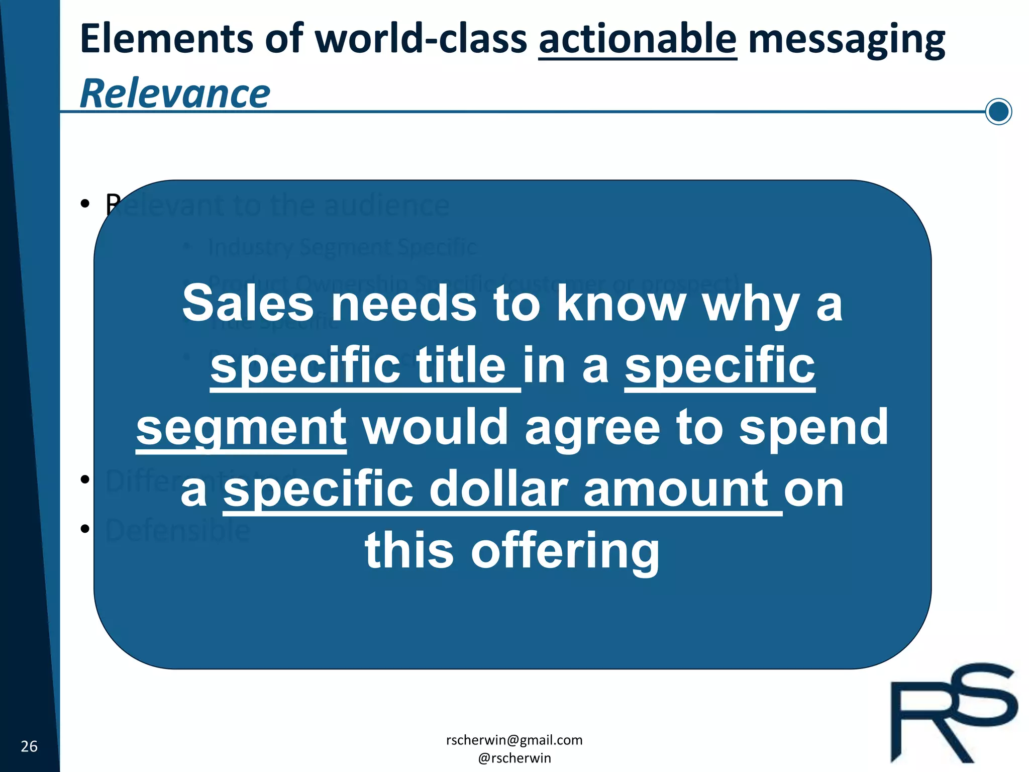 26 rscherwin@gmail.com
@rscherwin
Elements of world-class actionable messaging
Relevance
• Relevant to the audience
• Industry Segment Specific
• Product Ownership Specific (customer or prospect)
• Title Specific
• Psychographic Specific
• Differentiated
• Defensible
Sales needs to know why a
specific title in a specific
segment would agree to spend
a specific dollar amount on
this offering
 