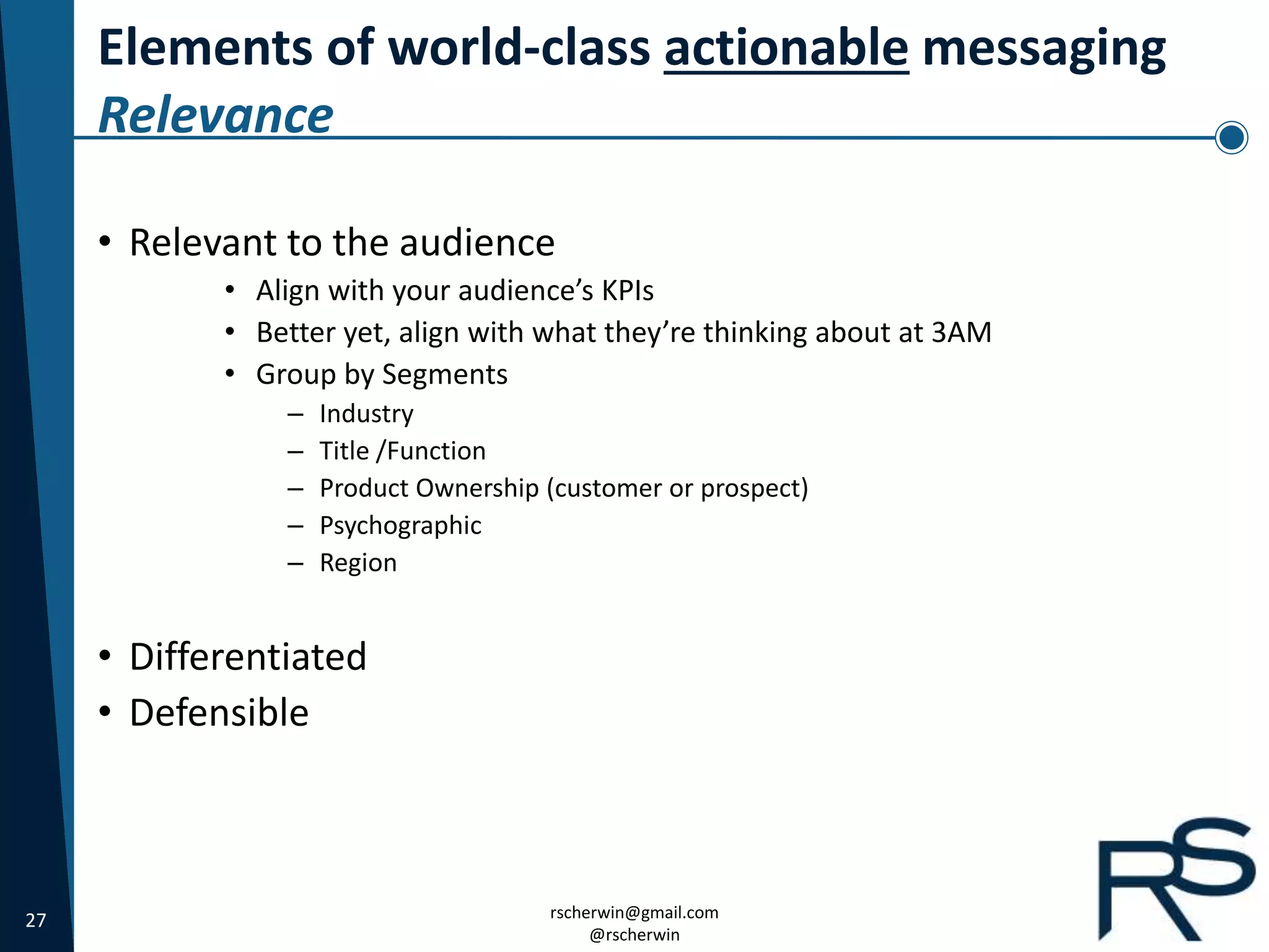 27 rscherwin@gmail.com
@rscherwin
Elements of world-class actionable messaging
Relevance
• Relevant to the audience
• Align with your audience’s KPIs
• Better yet, align with what they’re thinking about at 3AM
• Group by Segments
– Industry
– Title /Function
– Product Ownership (customer or prospect)
– Psychographic
– Region
• Differentiated
• Defensible
 