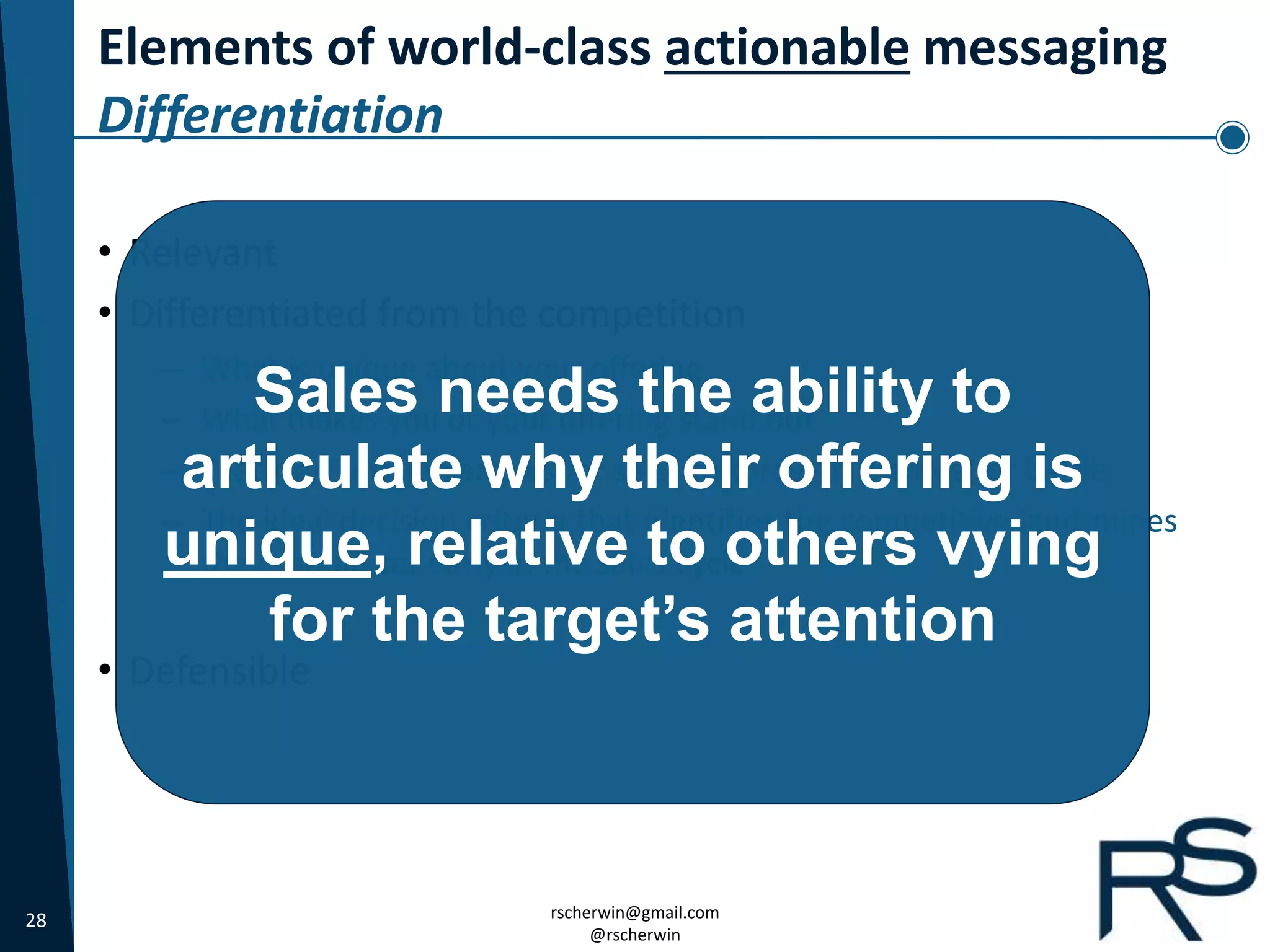 28 rscherwin@gmail.com
@rscherwin
Elements of world-class actionable messaging
Differentiation
• Relevant
• Differentiated from the competition
– What is unique about your offering
– What makes you or your offering stand out
– Feature/Function arrows for sales to throw in the heat of battle
– The ideal decision criteria that identifies the competitive land-mines
they should set early in the sales cycle
• Defensible
Sales needs the ability to
articulate why their offering is
unique, relative to others vying
for the target’s attention
 