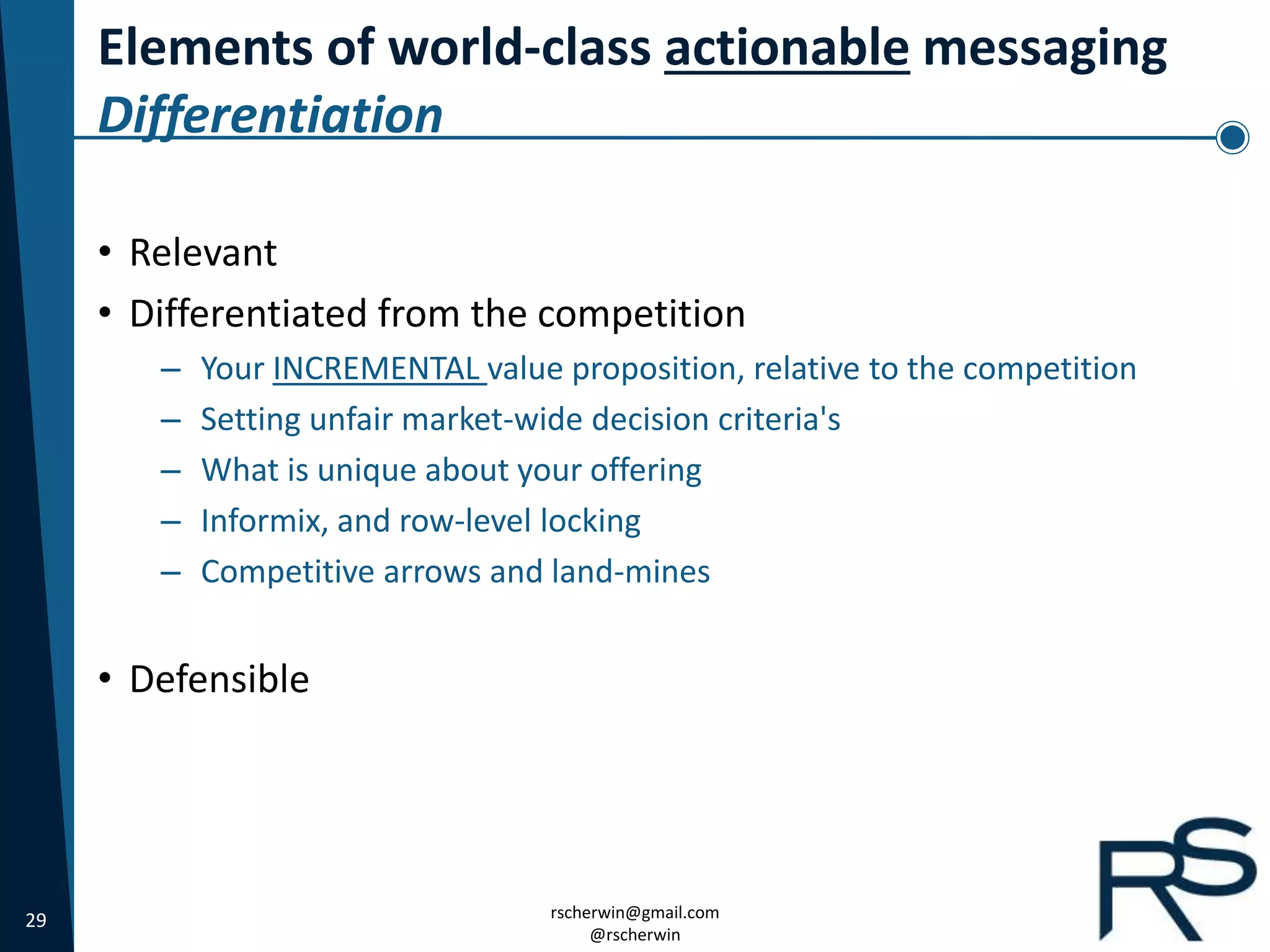 29 rscherwin@gmail.com
@rscherwin
Elements of world-class actionable messaging
Differentiation
• Relevant
• Differentiated from the competition
– Your INCREMENTAL value proposition, relative to the competition
– Setting unfair market-wide decision criteria's
– What is unique about your offering
– Informix, and row-level locking
– Competitive arrows and land-mines
• Defensible
 