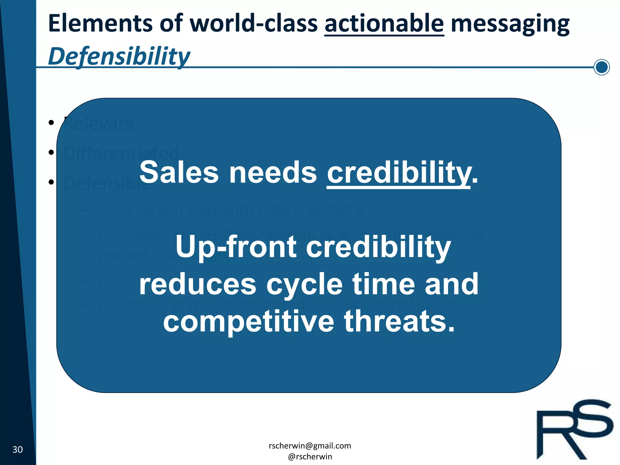 30 rscherwin@gmail.com
@rscherwin
Elements of world-class actionable messaging
Defensibility
• Relevant
• Differentiated
• Defensible
– Assume you start with little credibility
– Credibility comes from references with similar business
models/challenges
– Or
– Credibility comes through tedious cycle proof steps
Sales needs credibility.
Up-front credibility
reduces cycle time and
competitive threats.
 