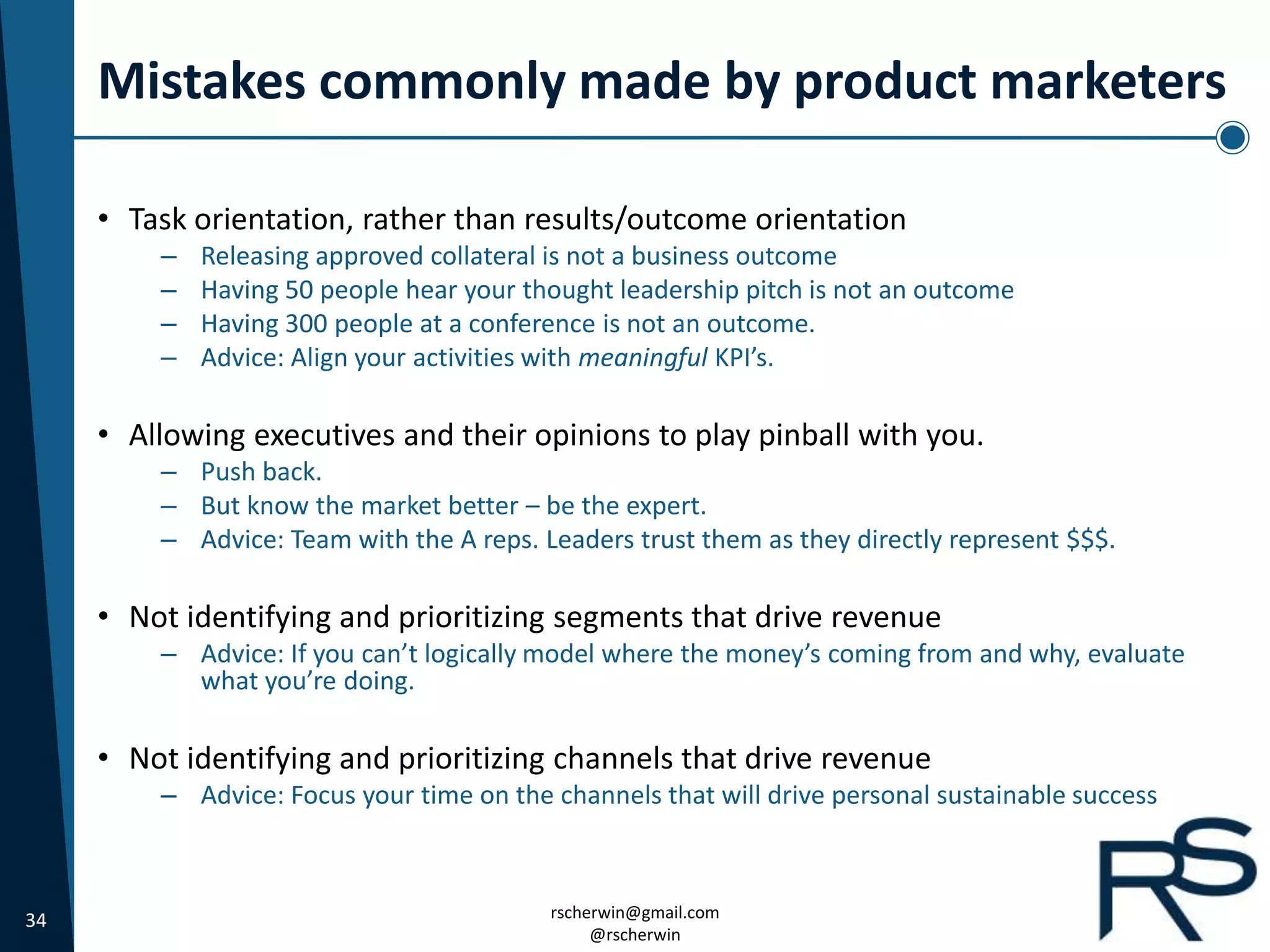 34 rscherwin@gmail.com
@rscherwin
Mistakes commonly made by product marketers
• Task orientation, rather than results/outcome orientation
– Releasing approved collateral is not a business outcome
– Having 50 people hear your thought leadership pitch is not an outcome
– Having 300 people at a conference is not an outcome.
– Advice: Align your activities with meaningful KPI’s.
• Allowing executives and their opinions to play pinball with you.
– Push back.
– But know the market better – be the expert.
– Advice: Team with the A reps. Leaders trust them as they directly represent $$$.
• Not identifying and prioritizing segments that drive revenue
– Advice: If you can’t logically model where the money’s coming from and why, evaluate
what you’re doing.
• Not identifying and prioritizing channels that drive revenue
– Advice: Focus your time on the channels that will drive personal sustainable success
 