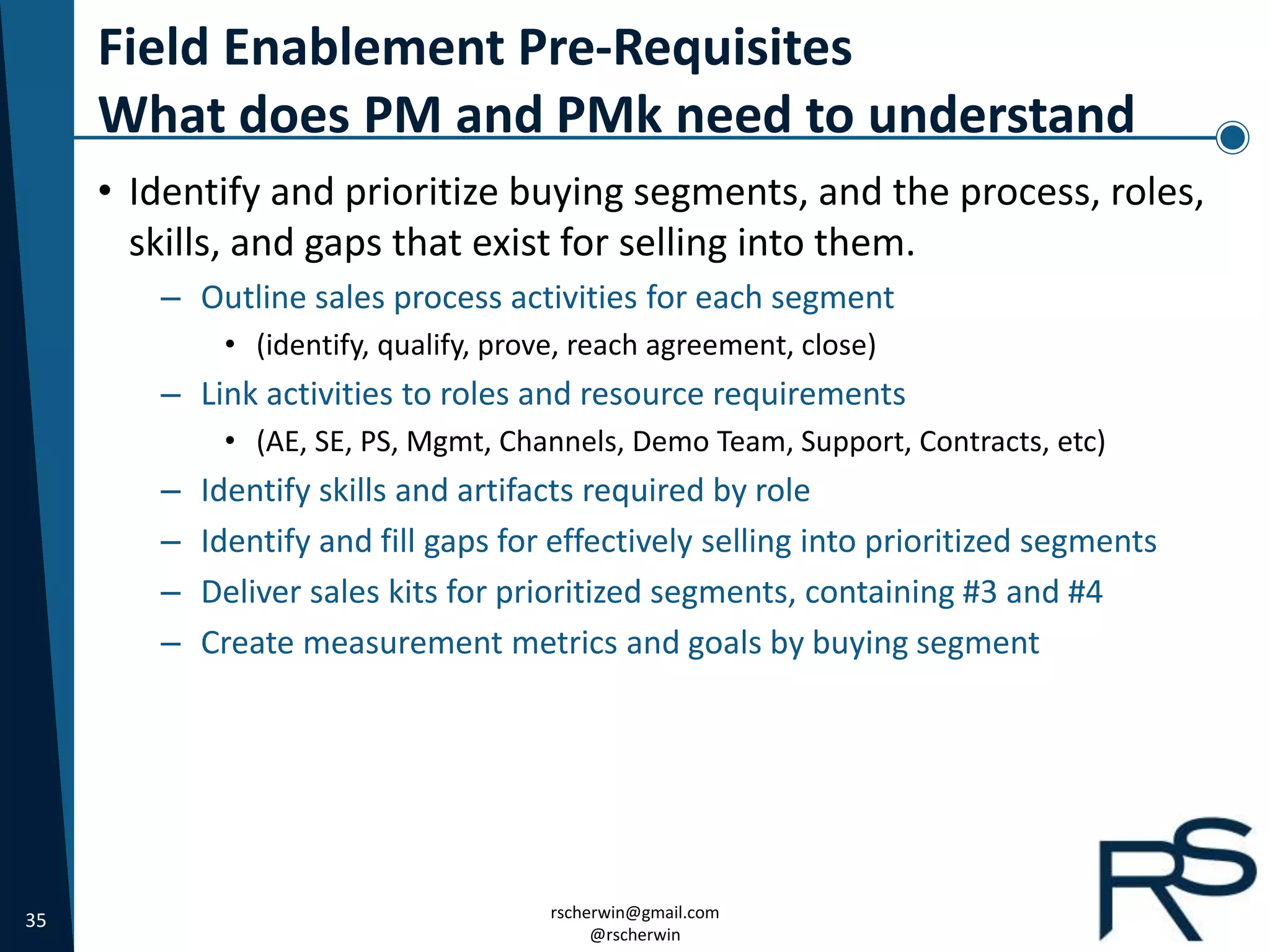 35 rscherwin@gmail.com
@rscherwin
Field Enablement Pre-Requisites
What does PM and PMk need to understand
• Identify and prioritize buying segments, and the process, roles,
skills, and gaps that exist for selling into them.
– Outline sales process activities for each segment
• (identify, qualify, prove, reach agreement, close)
– Link activities to roles and resource requirements
• (AE, SE, PS, Mgmt, Channels, Demo Team, Support, Contracts, etc)
– Identify skills and artifacts required by role
– Identify and fill gaps for effectively selling into prioritized segments
– Deliver sales kits for prioritized segments, containing #3 and #4
– Create measurement metrics and goals by buying segment
 
