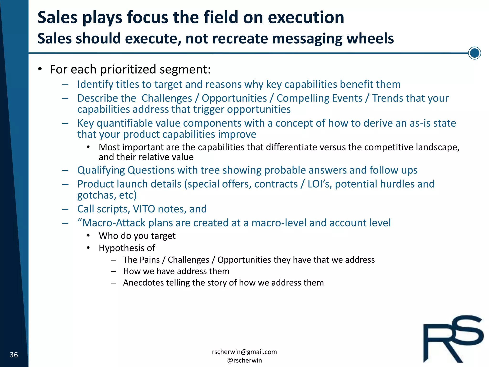 36 rscherwin@gmail.com
@rscherwin
Sales plays focus the field on execution
Sales should execute, not recreate messaging wheels
• For each prioritized segment:
– Identify titles to target and reasons why key capabilities benefit them
– Describe the Challenges / Opportunities / Compelling Events / Trends that your
capabilities address that trigger opportunities
– Key quantifiable value components with a concept of how to derive an as-is state
that your product capabilities improve
• Most important are the capabilities that differentiate versus the competitive landscape,
and their relative value
– Qualifying Questions with tree showing probable answers and follow ups
– Product launch details (special offers, contracts / LOI’s, potential hurdles and
gotchas, etc)
– Call scripts, VITO notes, and
– “Macro-Attack plans are created at a macro-level and account level
• Who do you target
• Hypothesis of
– The Pains / Challenges / Opportunities they have that we address
– How we have address them
– Anecdotes telling the story of how we address them
 