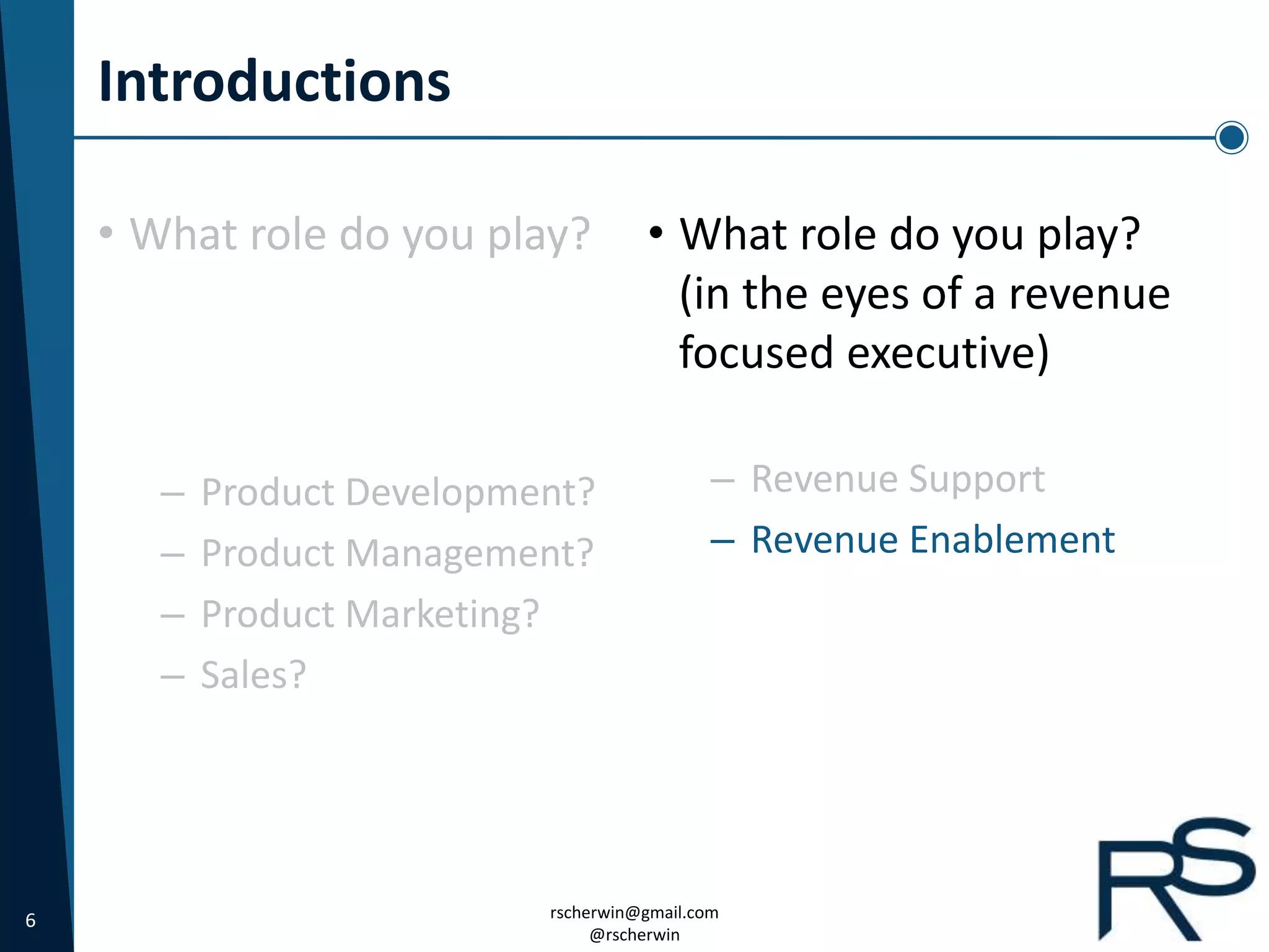 6 rscherwin@gmail.com
@rscherwin
Introductions
• What role do you play?
(in the eyes of a revenue
focused executive)
– Revenue Support
– Revenue Enablement
• What role do you play?
– Product Development?
– Product Management?
– Product Marketing?
– Sales?
 