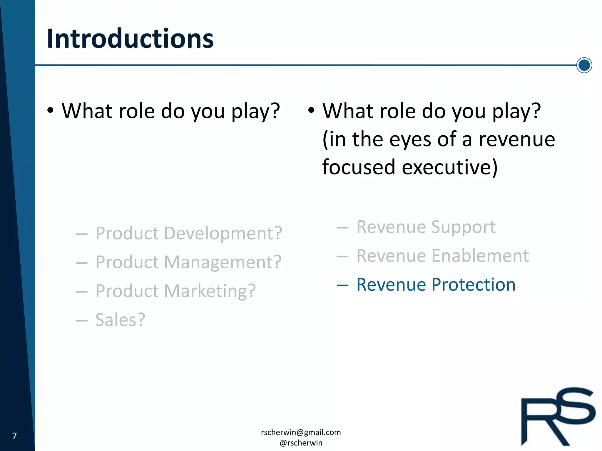 7 rscherwin@gmail.com
@rscherwin
Introductions
• What role do you play?
(in the eyes of a revenue
focused executive)
– Revenue Support
– Revenue Enablement
– Revenue Protection
• What role do you play?
– Product Development?
– Product Management?
– Product Marketing?
– Sales?
 