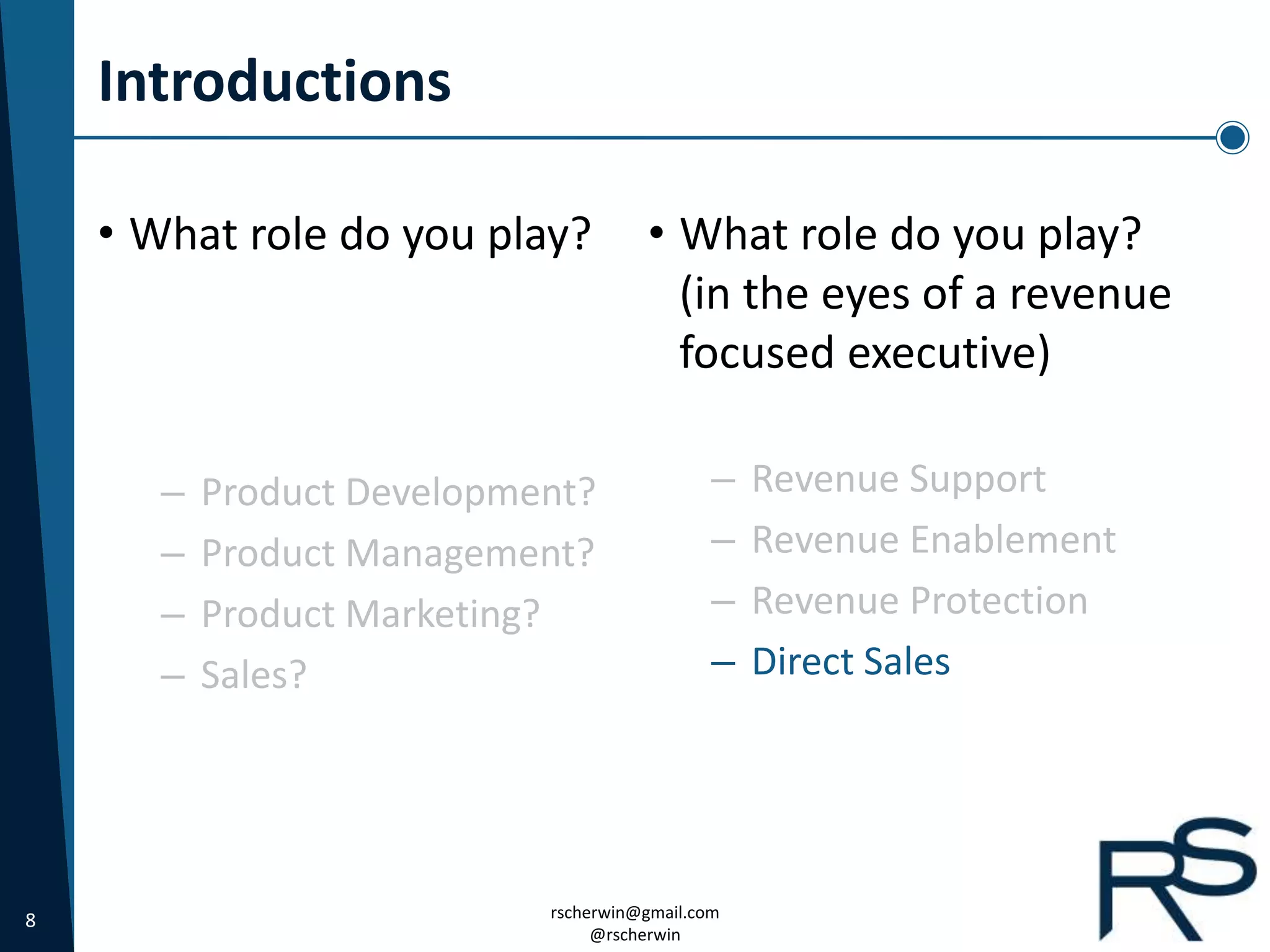 8 rscherwin@gmail.com
@rscherwin
Introductions
• What role do you play?
(in the eyes of a revenue
focused executive)
– Revenue Support
– Revenue Enablement
– Revenue Protection
– Direct Sales
• What role do you play?
– Product Development?
– Product Management?
– Product Marketing?
– Sales?
 