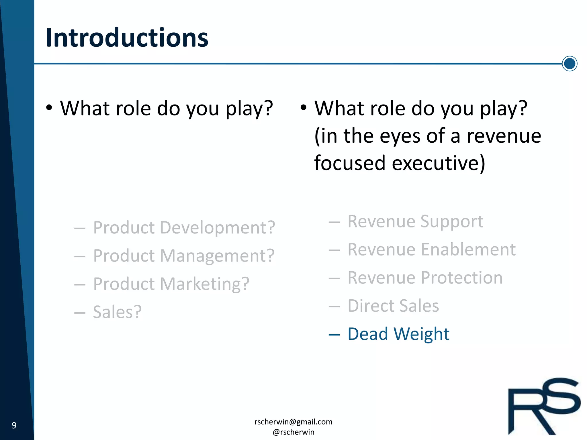 9 rscherwin@gmail.com
@rscherwin
Introductions
• What role do you play?
(in the eyes of a revenue
focused executive)
– Revenue Support
– Revenue Enablement
– Revenue Protection
– Direct Sales
– Dead Weight
• What role do you play?
– Product Development?
– Product Management?
– Product Marketing?
– Sales?
 