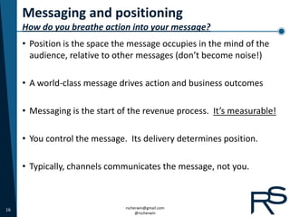 Messaging and positioning
     How do you breathe action into your message?
     • Position is the space the message occupies in the mind of the
       audience, relative to other messages (don’t become noise!)

     • A world-class message drives action and business outcomes

     • Messaging is the start of the revenue process. It’s measurable!

     • You control the message. Its delivery determines position.

     • Typically, channels communicates the message, not you.



16                             rscherwin@gmail.com
                                    @rscherwin
 