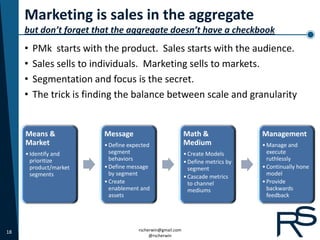 Marketing is sales in the aggregate
     but don’t forget that the aggregate doesn’t have a checkbook
     •   PMk starts with the product. Sales starts with the audience.
     •   Sales sells to individuals. Marketing sells to markets.
     •   Segmentation and focus is the secret.
     •   The trick is finding the balance between scale and granularity


     Means &             Message                           Math &                Management
     Market              • Define expected                 Medium                • Manage and
     • Identify and        segment                         • Create Models         execute
       prioritize          behaviors                       • Define metrics by     ruthlessly
       product/market    • Define message                    segment             • Continually hone
       segments            by segment                      • Cascade metrics       model
                         • Create                            to channel          • Provide
                           enablement and                    mediums               backwards
                           assets                                                  feedback




18                                   rscherwin@gmail.com
                                          @rscherwin
 