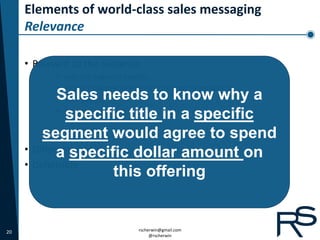 Elements of world-class sales messaging
     Relevance

     • Relevant to the audience
            •   Industry Segment Specific
            •   Product Ownership Specific (customer or prospect)
            •Sales needs to know why a
                Title Specific
            •
               specific title in a specific
                Psychographic Specific


         segment would agree to spend
     • Differentiated
             a specific dollar amount on
     • Defensible
                      this offering


20                                   rscherwin@gmail.com
                                          @rscherwin
 