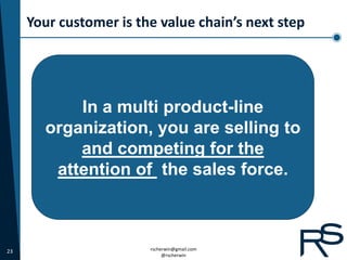 Your customer is the value chain’s next step




           In a multi product-line
       organization, you are selling to
           and competing for the
        attention of the sales force.



23                      rscherwin@gmail.com
                             @rscherwin
 