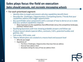 Sales plays focus the field on execution
     Sales should execute, not recreate messaging wheels
     • For each prioritized segment:
         – Identify titles to target and reasons why key capabilities benefit them
         – Describe the Challenges / Opportunities / Compelling Events / Trends that your
           capabilities address that trigger opportunities
         – Key quantifiable value components with a concept of how to derive an as-is state
           that your product capabilities improve
              • Most important are the capabilities that differentiate versus the competitive landscape,
                and their relative value
         – Qualifying Questions with tree showing probable answers and follow ups
         – Product launch details (special offers, contracts / LOI’s, potential hurdles and
           gotchas, etc)
         – Call scripts, VITO notes, and
         – “Macro-Attack plans are created at a macro-level and account level
              • Who do you target
              • Hypothesis of
                   – The Pains / Challenges / Opportunities they have that we address
                   – How we have address them
                   – Anecdotes telling the story of how we address them




26                                          rscherwin@gmail.com
                                                 @rscherwin
 