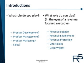 Introductions

    • What role do you play?          • What role do you play?
                                        (in the eyes of a revenue
                                        focused executive)

       –   Product Development?               –   Revenue Support
       –   Product Management?                –   Revenue Enablement
       –   Product Marketing?                 –   Revenue Protection
       –   Sales?                             –   Direct Sales
                                              –   Dead Weight



3                           rscherwin@gmail.com
                                 @rscherwin
 