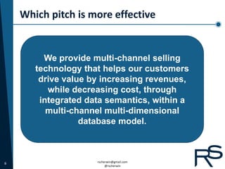 Which pitch is more effective


         We provide multi-channel selling
       technology that helps our customers
        drive value by increasing revenues,
          while decreasing cost, through
        integrated data semantics, within a
          multi-channel multi-dimensional
                  database model.



6                    rscherwin@gmail.com
                          @rscherwin
 