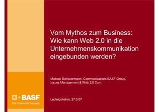 Vom Mythos zum Business:
Wie kann Web 2.0 in die
Unternehmenskommunikation
eingebunden werden?


Michael Scheuermann, Communications BASF Group,
Issues Management & Web 2.0 Com




Ludwigshafen, 27.3.07