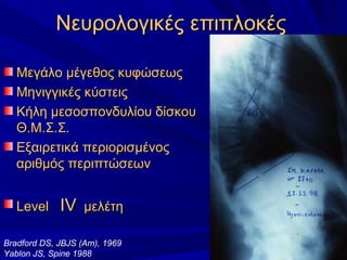 Νευρολογικές επιπλοκέςΝευρολογικές επιπλοκές
Μεγάλο μέγεθος κυφώσεωςΜεγάλο μέγεθος κυφώσεως
Μηνιγγικές κύστειςΜηνιγγικές κύστεις
Κήλη μεσοσπονδυλίου δίσκουΚήλη μεσοσπονδυλίου δίσκου
Θ.Μ.Σ.Σ.Θ.Μ.Σ.Σ.
Εξαιρετικά περιορισμένοςΕξαιρετικά περιορισμένος
αριθμόςαριθμός περιπτώσεωνπεριπτώσεων
LevelLevel IVIV μελέτημελέτη
Bradford DS, JBJS (Am), 1969
Yablon JS, Spine 1988
 