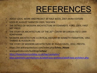 REFERENCES
• ADOLF LOOS, WORK AND PROJECT BY RALF BOCK, 2007,SKIRA EDITORE
• LOOS BY AUGUST SARNITZH 2003, TASCHEN
• THE DETAILS OF MODERN ARCHITECTURE BY EDWARD R. FORD, 2003, FIRST
MIT PRESS
• THE STORY OF ARCHITECTURE OF THE 20TH CENTRY BY JURGEN TIETZ 1999
KONEMANN
• MODERN ARCHITECTURE A CRITICAL HISTORY BY KENNETH FRAMPTON, 1992,
THAMES & HUDSON LTD
• THE STORY OF MODERN ARCHITECTURE BY PAOLO FAVOL, 2012, PRESTEL
• https://en.wikiarquitectura.com/index.php/Scheu_House
• www.galinsky.com/buildings/scheu/
• http://thearchitectureblog.co.uk/tag/raumplan/
• http://architect.architecture.sk/adolf-loos-architect/adolf-loos-architect.php
 