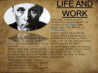 LIFE AND
WORK
A D O L F L O O S WA S B O R N I N B R N O
( B R U E N N ) , M O R AV I A , N O W
C Z E C H R E P U B L I C , O N D E C E M B E R
1 0 , 1 8 7 0 .
A D O L F L O O S WA S I N T R O D U C E D
T O T H E C R A F T O F B U I L D I N G AT
A N E A R LY A G E W H I L E W O R K I N G
I N H I S FAT H E R ’ S M A S O N R Y S H O P.
F R O M 1 8 9 0 T O 1 8 9 3 , A D O L F
L O O S S T U D I E D A R C H I T E C T U R E AT
T H E T E C H N I C A L C O L L E G E I N
D R E S D E N . A S A S T U D E N T, A D O L F
L O O S WA S PA R T I C U L A R LY
I N T E R E S T E D I N T H E W O R K S O F
C L A S S I C I S T S C H I N K E L A N D
A B O V E A L L , T H E W O R K S O F
V I T R U V I U S .
A D O L F L O O S ’ S D E V E L O P I N G
TA S T E S W E R E C O N S I D E R A B LY
B R O A D E N E D D U R I N G A T H R E E -
Y E A R S TAY I N T H E U N I T E D S TAT E ,
W H I C H B E G A N I N 1 8 9 3 .
I N 1 8 9 6 , A D O L F L O O S R E T U R N E D
T O V I E N N A W H E R E A D O L F L O O S
B E G A N W O R K I N G I N T H E
B U I L D I N G O F F I R M O F C A R L
M AY R E D E R .
 
