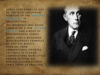 A D O L F LO O S R A N K S A S O N E
O F T H E M O S T I M P O R TA N T
P I O N E E RS O F T H E M O D E R N
M OV E M E N T I N
A R C H I T E C T U R E .
H I S I N F LU E N C E WA S B A S E D
L A R G E LY O N A F E W I N T E R I O R
D E S I G N S A N D A B O DY O F
C O N T R OV E RS I A L E S S AY S .
A D O L F LO O S ’ S B U I L D I N G S
W E R E R I G O R O U S E X A M P L E S
O F A U S T E R E B E A U T Y,
R A N G I N G F R O M
C O N V E N T I O N A L C O U N T RY
C OT TA G E S TO P L A N A R
C O M P O S I T I O N S W E R E L I T T L E
K N OW N O U T S I D E H I S
N AT I V E S A U S T R I A D U R I N G
E A R LY Y E A RS O F P R A C T I C E .
 
