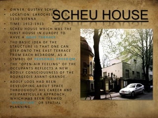 SCHEU HOUSE
• O W N E R : G U S TAV S C H E U
• L O C AT I O N : L A R O C H E G A S S E 3 ,
1 1 3 0 V I E N N A
• T I M E : 1 9 1 2 - 1 9 1 3
• S C H E U H O U S E W H I C H WA S T H E
F I R S T H O U S E I N E U R O P E T O
H AV E A R O O F T E R R A C E
• T H E B A S I C I D E A O F T H E
S T R U C T U R E I S T H AT O N E C A N
S T E P O N T O T H E E A S T T E R R A C E
F R O M E A C H B E D R O O M , A S A
S Y M B O L O F P E R S O N A L F R E E D O M .
• T H E “ O P E N - A I R F E E L I N G ” O F T H E
O C C U PA N T S R E F L E C T S A N E W
B O D I LY C O N S C I O U S N E S S O F T H E
B O U R G E O I S AVA N T - G R A N D E .
• A D O L F L O O S H A D B E E N
D E V E L O P I N G A B O U T S PA C E
T H R O U G H O U T H I S C A R E E R A N D
H I S PA R T I C U L A R A P P R O A C H ,
W H I C H H A S B E E N T E R M E D
‘ R A U M P L A N ’, O R S PAT I A L
P L A N N I N G .
 
