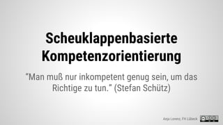 Scheuklappenbasierte
Kompetenzorientierung
“Man muß nur inkompetent genug sein, um das
Richtige zu tun.” (Stefan Schütz)
Anja Lorenz, FH Lübeck
 