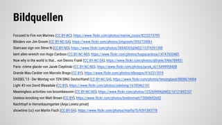 Bildquellen
Focused to Fire von Marines (CC BY-NC), https://www.flickr.com/photos/marine_corps/8223273795
Blinders von Jim Groom (CC BY-NC-SA), https://www.flickr.com/photos/jimgroom/3952724061
Staircase sign von Steve N (CC BY-ND), https://www.flickr.com/photos/28840305@N02/15316591398
bent allen wrench von Hugo Cardoso (CC BY-NC-ND), https://www.flickr.com/photos/hugojcardoso/14747933485
Now why in the world is that… von Dennis Frank (CC BY-NC-SA), https://www.flickr.com/photos/djfrank/3966789951
Paris: crème glacée von Jacek Cieplinski (CC BY-NC-ND), https://www.flickr.com/photos/jacek_nl/15499959408
Grande Mau-Caráter von Marcelo Braga (CC BY), https://www.flickr.com/photos/elbragon/8162311019
DASSEL'13 - Der Montag von TEN SING Deutschland (CC BY-NC-SA), https://www.flickr.com/photos/tensingland/8808674904
Light #3 von David Bleasdale (CC BY), https://www.flickr.com/photos/sidelong/16185462161
Meaningless activities von broombesoom (CC BY-NC-ND), https://www.flickr.com/photos/125269494@N02/16121892157
Useless knocking von Matt Brown (CC BY), https://www.flickr.com/photos/londonmatt/15060692652
Nachttopf in Herrenbaumgarten (Anja Lorenz privat)
showtime (cc) von Martin Fisch (CC BY-SA). https://www.flickr.com/photos/marfis75/9391593778
 