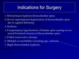 Indications for Surgery
1. Scheuermann kyphosis thoracolumbar spine.
2. Severe superimposed degeneration of thoracolumbar spine
   due to sagittal deformity.
3. Scoliosis.
4. Compensatory hyperlordosis of lumbar spine causing severe
   neural foraminal stenosis of thoracolumbar spine.
5. Failed conservative therapy.
6. Multiple co-morbidities including age, cachexia.
7. Rigid thoracolumbar kyphosis.
 