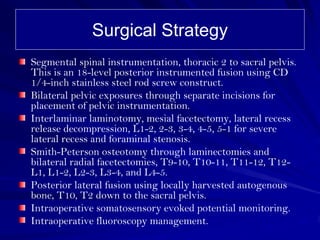 Surgical Strategy
Segmental spinal instrumentation, thoracic 2 to sacral pelvis.
This is an 18-level posterior instrumented fusion using CD
1/4-inch stainless steel rod screw construct.
Bilateral pelvic exposures through separate incisions for
placement of pelvic instrumentation.
Interlaminar laminotomy, mesial facetectomy, lateral recess
release decompression, L1-2, 2-3, 3-4, 4-5, 5-1 for severe
lateral recess and foraminal stenosis.
Smith-Peterson osteotomy through laminectomies and
bilateral radial facetectomies, T9-10, T10-11, T11-12, T12-
L1, L1-2, L2-3, L3-4, and L4-5.
Posterior lateral fusion using locally harvested autogenous
bone, T10, T2 down to the sacral pelvis.
Intraoperative somatosensory evoked potential monitoring.
Intraoperative fluoroscopy management.
 