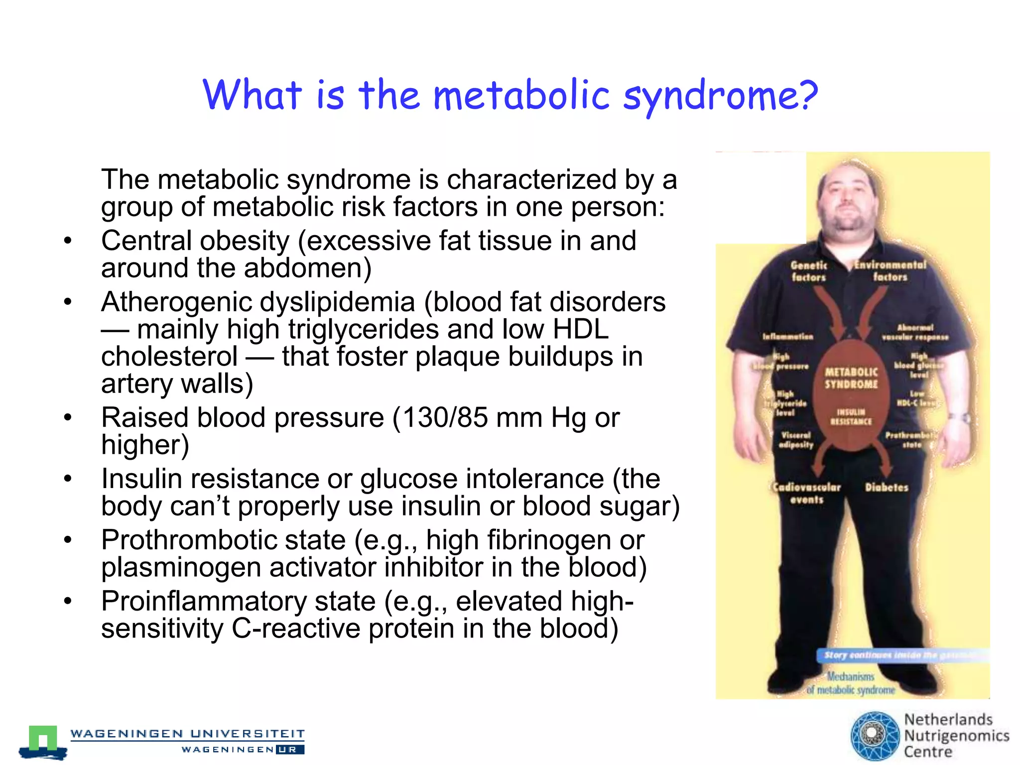 What is the metabolic syndrome?	The metabolic syndrome is characterized by a group of metabolic risk factors in one person:Central obesity (excessive fat tissue in and around the abdomen) Atherogenic dyslipidemia (blood fat disorders — mainly high triglycerides and low HDL cholesterol — that foster plaque buildups in artery walls) Raised blood pressure (130/85 mm Hg or higher) Insulin resistance or glucose intolerance (the body can’t properly use insulin or blood sugar) Prothrombotic state (e.g., high fibrinogen or plasminogen activator inhibitor in the blood) Proinflammatory state (e.g., elevated high-sensitivity C-reactive protein in the blood) 