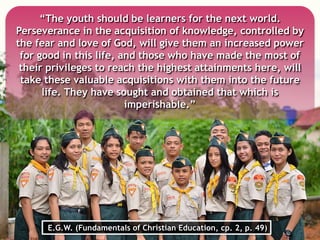 “The youth should be learners for the next world.
Perseverance in the acquisition of knowledge, controlled by
the fear and love of God, will give them an increased power
for good in this life, and those who have made the most of
their privileges to reach the highest attainments here, will
take these valuable acquisitions with them into the future
life. They have sought and obtained that which is
imperishable.”
E.G.W. (Fundamentals of Christian Education, cp. 2, p. 49)
 